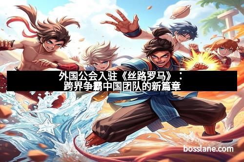 外国公会入驻《丝路罗马》：跨界争霸中国团队的新篇章
