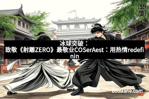 冰球突破：致敬《射雕ZERO》最敬业COSerAest：用热情redefining极致还原